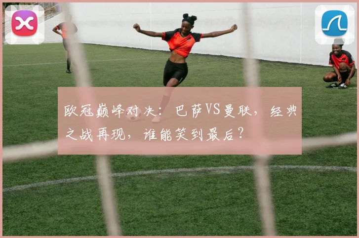 欧冠巅峰对决：巴萨VS曼联，经典之战再现，谁能笑到最后？