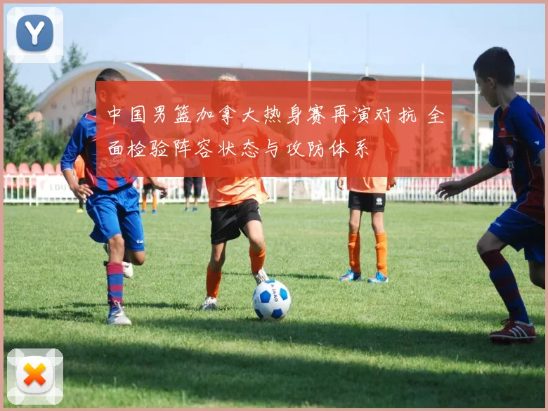 中国男篮加拿大热身赛再演对抗 全面检验阵容状态与攻防体系