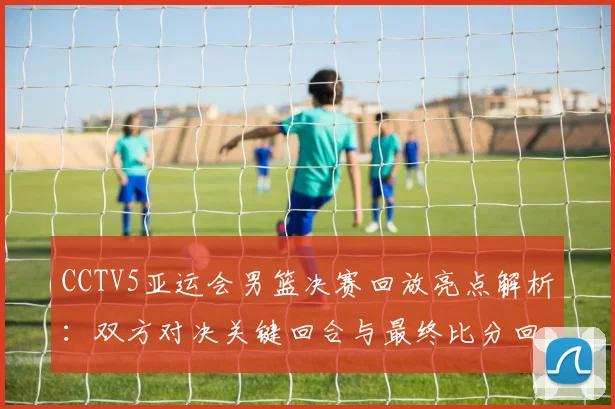 CCTV5亚运会男篮决赛回放亮点解析:双方对决关键回合与最终比分回顾