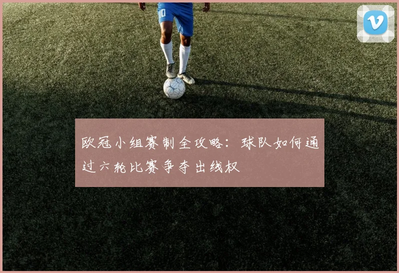 欧冠小组赛制全攻略:球队如何通过六轮比赛争夺出线权