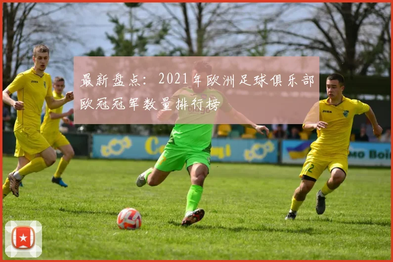 最新盘点:2021年欧洲足球俱乐部欧冠冠军数量排行榜
