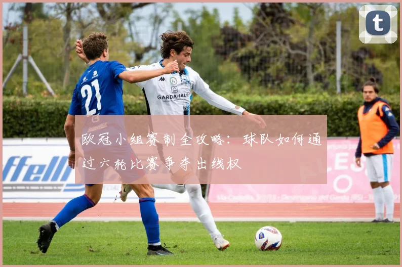 欧冠小组赛制全攻略:球队如何通过六轮比赛争夺出线权